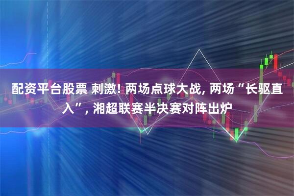 配資平臺股票 刺激! 兩場點球大戰, 兩場“長驅直入”, 湘超聯賽半決賽對陣出爐